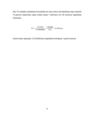 45 
Aka 10 unidades ukanakaxa mä bolsitas de nylon ukaru wint’atarakiwa sapa maynisti 
15 gramos ukjanirawa, sapa unidad ukaxa 1 Boliviano con 50 centavos ukjarakiwa 
chanipaxa. 
Gramo tuqiru apsutaxa, 0,103 Boliviano ukjarakiwa chanipaxa 1 gramo ukanxa. 
 