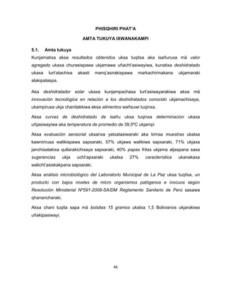 46 
PHISQHIRI PHAT’A 
AMTA TUKUYA IXWANAKAMPI 
5.1. Amta tukuya 
Kunjamatixa aksa resultados obtenidos uksa tuqitxa aka isañuruxa mä valor 
agregado ukaxa churasispawa ukjamawa uñacht’asiwayiwa, kunatixa deshidratado 
ukaxa lurt’atachixa akasti manq’asirakispawa markachirinakana ukjamaraki 
alakipataspa. 
Aka deshidratador solar ukaxa kunjampachasa lurt’asiwayarakiwa akxa mä 
innovación tecnológica en relación a los deshidratados conocido ukjamachixaya, 
ukampirusa ukja chanitakkiwa aksa alimentos wañsuwi tuqinxa. 
Aksa curvas de deshidratado de isañu uksa tuqinxa determinacion ukaxa 
uñjasiwayiwa aka temperatura de promedio de 39,5ºC ukjampi 
Aksa evaluación sensorial uksanxa yatxatasiwaraki aka kimsa muestras ukatxa 
kawnirirusa walikispawa sapxaraki, 57% ukjawa walikiwa sapxaraki, 71% ukjaxa 
janchisatakixa qullarakichixaya sapxaraki, 40% papas fritas ukjama aljaspana sasa 
sugerencias ukja ucht’apxaraki ukatxa 27% característica ukanakaxa 
walicht’asiskakpana sapxaraki. 
Aksa análisis microbiológico del Laboratorio Municipal de La Paz uksa tuqitxa, un 
producto con bajos niveles de micro organismos patógenos e inocuos según 
Resolución Ministerial Nº591-2008-SA/DM Reglamento Sanitario de Perú sasawa 
qhanancharaki. 
Aksa chani tuqita sapa mä bolsitas 15 gramos ukatxa 1,5 Bolivianos ukjarakiwa 
uñakipasiwayi. 
 