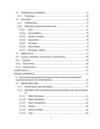 iii 
3.1. Kawkjankanisa yatxatawixa .......................................................................... 16 
3.1.1. Yatxatawja ............................................................................................. 16 
3.2. Sara thakhi ................................................................................................... 16 
3.2.1. Uñakipañxata ......................................................................................... 16 
3.2.2. Qillqaqawi kunjamatixa luraski ukata ..................................................... 16 
3.2.2.1. Isañu ............................................................................................... 18 
3.2.2.2. Suma palljaña ................................................................................. 18 
3.2.2.3. Jarsuta q’umacha ............................................................................ 18 
3.2.2.4. Suwachata ...................................................................................... 19 
3.2.2.5. Khuchjawi ........................................................................................ 19 
3.2.2.6. Deshidratado ................................................................................... 19 
3.2.2.7. Envasado y sellado ......................................................................... 19 
3.3. Materia prima ............................................................................................... 19 
3.4. Equipos, materiales, instrumentos e indumentarias ..................................... 20 
3.4.1. Equipos ..................................................................................................... 20 
3.4.2. Instrumentos ............................................................................................. 20 
3.4.3. Indumentarias ........................................................................................... 20 
PUSIRI PHAT’A ......................................................................................................... 21 
YATXATA UÑAKIPAWI ............................................................................................. 21 
4. Aksa yatxata lupimpi jisk’a wañsuyaña lurt’aña ukata uka wañsuyañaxa kunjamsa apnaqasini uka uñañchayasina .............................................................. 21 
4.1. Deshidratador solar ...................................................................................... 21 
4.1.1. Deshidratador solar askinakapa ............................................................ 21 
4.1.2. Materiales ukaxa akanakarakiwa aka deshidratador solar uka lurt’añataki 21 
4.1.2.1. Malla milimetrada ............................................................................ 21 
4.1.2.2. Malla milimetrada2 ........................................................................... 21 
4.1.2.3. Nylon Transparente ......................................................................... 22 
4.1.2.4. Madera ............................................................................................ 22 
4.1.2.5. Cartón prensado ............................................................................. 22 
4.1.2.6. Culer ............................................................................................... 22  
