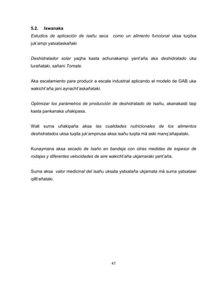 47 
5.2. Ixwanaka 
Estudios de aplicación de isañu seca como un alimento funcional uksa tuqitxa 
juk’ampi yatxataskañaki 
Deshidratador solar yaqha kasta achunakampi yant’aña aka deshidratado uka 
lurañataki, sañani Tomate. 
Aka escalamiento para producir a escala industrial aplicando el modelo de GAB uka 
wakicht’aña jani aynacht’askañataki. 
Optimizar los parámetros de producción de deshidratado de Isañu, akanakasti taqi 
kasta pankanaka uñakipasa. 
Wali suma uñakipaña aksa las cualidades nutricionales de los alimentos 
deshidratados uksa tuqita juk’ampirusa aksa isañu tuqita mä aski manq’añapataki. 
Kunaymana aksa secado de Isaño en bandeja con otras medidas de espesor de 
rodajas y diferentes velocidades de aire wakicht’aña ukjamaraki yant’aña. 
Suma aksa valor medicinal del isañu uksata yatxataña ukjamata mä suma yatxatawi 
qillt’añataki. 
 