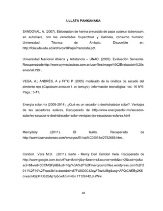 48 
ULLATA PANKANAKA 
SANDOVAL, A. (2007). Elaboración de harina precocida de papa solanun tuberosum, 
en autoclave, con las variedades Superchola y Gabriela, consumo humano. 
Universidad Técnica de Ambato. Disponible en: 
http://fcial.uta.edu.ec/archivos/HPapaPrecocida.pdf. 
Universidad Nacional Abierta y Adistancia – UNAD. (2005). Evaluación Sensorial. 
Recuperadodehttp://www.pymeslacteas.com.ar/userfiles/image/4902Evaluacion%20s 
ensorial.PDF. 
VEGA, A.; ANDRÉS, A y FITO P (2005) modelado de la cinética de secado del 
pimiento rojo (Capsicum annuum l. cv lamuyo). Información tecnológica- vol. 16 Nº6: 
Págs.: 3-11. 
Energía solar.mx (2009-2014). ¿Qué es un secador o deshidratador solar?. Ventajas 
de las secadores solares. Recuperado de http://www.energiasolar.mx/secador-solar/ 
es-secador-o-deshidratador-solar-ventajas-las-secadoras-solares.html 
Mercydery (2011). El Isaño. Recuperado de 
http://www.buenastareas.com/ensayos/El-Isa%C3%B1o/2752658.html. 
Condori Vera M.D. (2011). isaño - Mercy Deri Condori Vera. Recuperado de 
http://www.google.com.bo/url?sa=t&rct=j&q=&esrc=s&source=web&cd=2&cad=rja&u 
act=8&ved=0CCMQFjAB&url=http%3A%2F%2Fmercycond.files.wordpress.com%2F2 
011%2F10%2Fisac3b1o.docx&ei=cf7FU5G0C42xyATozILIBg&usg=AFQjCNEBy2K5 
cvxacnX9jXFO6ZbApTybcw&bvm=bv.71126742,d.aWw. 
 