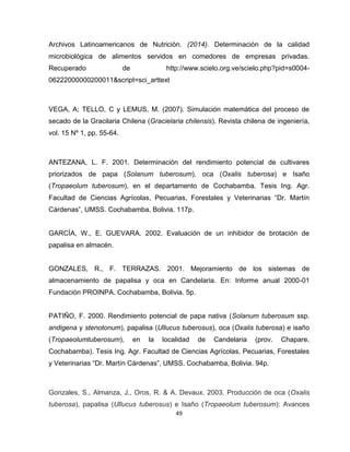49 
Archivos Latinoamericanos de Nutrición. (2014). Determinación de la calidad 
microbiológica de alimentos servidos en comedores de empresas privadas. 
Recuperado de http://www.scielo.org.ve/scielo.php?pid=s0004- 
06222000000200011&script=sci_arttext 
VEGA, A; TELLO, C y LEMUS, M. (2007). Simulación matemática del proceso de 
secado de la Gracilaria Chilena (Gracielaria chilensis). Revista chilena de ingeniería, 
vol. 15 Nº 1, pp. 55-64. 
ANTEZANA, L. F. 2001. Determinación del rendimiento potencial de cultivares 
priorizados de papa (Solanum tuberosum), oca (Oxalis tuberosa) e Isaño 
(Tropaeolum tuberosum), en el departamento de Cochabamba. Tesis Ing. Agr. 
Facultad de Ciencias Agrícolas, Pecuarias, Forestales y Veterinarias “Dr. Martín 
Cárdenas”, UMSS. Cochabamba, Bolivia. 117p. 
GARCÍA, W., E. GUEVARA. 2002. Evaluación de un inhibidor de brotación de 
papalisa en almacén. 
GONZALES, R., F. TERRAZAS. 2001. Mejoramiento de los sistemas de 
almacenamiento de papalisa y oca en Candelaria. En: Informe anual 2000-01 
Fundación PROINPA. Cochabamba, Bolivia. 5p. 
PATIÑO, F. 2000. Rendimiento potencial de papa nativa (Solanum tuberosum ssp. 
andigena y stenotonum), papalisa (Ullucus tuberosus), oca (Oxalis tuberosa) e isaño 
(Tropaeolumtuberosum), en la localidad de Candelaria (prov. Chapare, 
Cochabamba). Tesis Ing. Agr. Facultad de Ciencias Agrícolas, Pecuarias, Forestales 
y Veterinarias “Dr. Martín Cárdenas”, UMSS. Cochabamba, Bolivia. 94p. 
Gonzales, S., Almanza, J., Oros, R. & A. Devaux. 2003. Producción de oca (Oxalis 
tuberosa), papalisa (Ullucus tuberosus) e Isaño (Tropaeolum tuberosum): Avances 
 