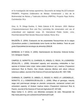 50 
en la investigación del manejo agronómico. Documento de trabajo No.22.Fundación 
PROINPA. Programa Colaborativo de Manejo, Conservación y Uso de la 
Biodiversidad de Raíces y Tubérculos Andinos (PBRTAs). Proyecto Papa Andina, 
Cochabamba. 50 p. 
Grau, A., R. Ortega Dueñas, C. Nieto Cabrera & M. Hermann. 2003. Mashua 
(Tropaeolumtuberosum Ruíz and Pav.) promoting the conservation and use of 
underutilized and neglected crops. 25. International Potato Center, Lima, 
Perú/International Plant Genetic Resources Institute, Roma. 65 p. 
BALDEÓN, E. (2004). Evaluación de las propiedades fisicoquímicas de la caigua 
(Cyclanthera pedata L.) deshidratada como fuente de fibra dietética. Tesis de post 
grado Especialidad de tecnología de alimentos UNALM. 
BARBOSA, G Y VEGA, H. (2000). Deshidratación de Alimentos. Editorial Acribia, 
S.A. Zaragoza- España. 
CAMPOS, D.; NORATTO, G.; CHIRINOS, R.; ARBIZU, C.; ROCA., W y CISNEROS-ZEVALLOS, 
L. (2006). Antioxidant capacity and secondary metabolites in four 
species of Andean tuber crops: native potato (Solanum sp.), mashua (Tropaeolum 
tuberosum Ruiz & Pavón), Oca (Oxalis tuberosa Molina) and ulluco (Ullucus 
tuberosus caldas). Journal of the Science of Food and Agriculture 86: 1481-1488. 
CHIRINOS, R.; CAMPOS, D.; ARBIZU, C.; ROGEZ, H.; REES J-F; LARONDELLE., 
NORATTO, G y CISNEROS-ZEVALLOS, L. (2006). Effect of genotype, maturity 
stage and post-harvest storage on phenolic compounds, carotenoid content and 
antioxidant capacity, of Andean mashua tubers (Tropaeolum tuberosum Ruiz & 
Pavón). Journal of the Science of Food and Agriculture 87: 437-446. 
Mejía Cañas C. A. (2012). Los diferentes conceptos de valor. Recuperado de 
http://www.planning.com.co/bd/archivos/Febrero2012.pdf. 
 