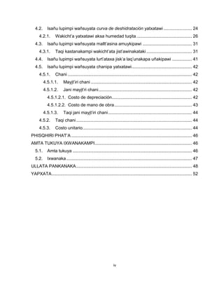 iv 
4.2. Isañu lupimpi wañsuyata curva de deshidratación yatxatawi ....................... 24 
4.2.1. Wakicht’a yatxatawi aksa humedad tuqita ............................................. 26 
4.3. Isañu lupimpi wañsuyata mallt’asina amuykipawi ........................................ 31 
4.3.1. Taqi kastanakampi wakicht’ata jist’awinakataki ..................................... 31 
4.4. Isañu lupimpi wañsuyata lurt’ataxa jisk’a laq’unakapa uñakipawi ................ 41 
4.5. Isañu lupimpi wañsuyata chanipa yatxatawi ................................................. 42 
4.5.1. Chani ..................................................................................................... 42 
4.5.1.1. Mayjt’iri chani .................................................................................. 42 
4.5.1.2. Jani mayjt’ri chani ............................................................................ 42 
4.5.1.2.1. Costo de depreciación ................................................................. 42 
4.5.1.2.2. Costo de mano de obra ............................................................... 43 
4.5.1.3. Taqi jani mayjt’iri chani .................................................................... 44 
4.5.2. Taqi chani .............................................................................................. 44 
4.5.3. Costo unitario......................................................................................... 44 
PHISQHIRI PHAT’A .................................................................................................. 46 
AMTA TUKUYA IXWANAKAMPI ............................................................................... 46 
5.1. Amta tukuya ................................................................................................. 46 
5.2. Ixwanaka ...................................................................................................... 47 
ULLATA PANKANAKA .............................................................................................. 48 
YAPXATA .................................................................................................................. 52 
 