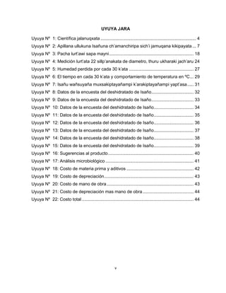 v 
UYUYA JARA 
Uyuya Nº 1: Científica jalanuqxata ............................................................................. 4 
Uyuya Nº 2: Apillana ullukuna Isañuna ch’amanchiripa sich’i jamuqana kikipayata ... 7 
Uyuya Nº 3: Pacha lurt’awi sapa mayni .................................................................... 18 
Uyuya Nº 4: Medición lurt’ata 22 sillp’anakata de diametro, thuru ukharaki jach’aru 24 
Uyuya Nº 5: Humedad perdida por cada 30 k’ata .................................................... 27 
Uyuya Nº 6: El tiempo en cada 30 k’ata y comportamiento de temperatura en ºC ... 29 
Uyuya Nº 7: Isañu wañsuyaña muxsakiptayañampi k’arakiptayañampi yapt’asa ..... 31 
Uyuya Nº 8: Datos de la encuesta del deshidratado de Isaño .................................. 32 
Uyuya Nº 9: Datos de la encuesta del deshidratado de Isaño .................................. 33 
Uyuya Nº 10: Datos de la encuesta del deshidratado de Isaño ................................ 34 
Uyuya Nº 11: Datos de la encuesta del deshidratado de Isaño ................................ 35 
Uyuya Nº 12: Datos de la encuesta del deshidratado de Isaño ................................ 36 
Uyuya Nº 13: Datos de la encuesta del deshidratado de Isaño ................................ 37 
Uyuya Nº 14: Datos de la encuesta del deshidratado de Isaño ................................ 38 
Uyuya Nº 15: Datos de la encuesta del deshidratado de Isaño ................................ 39 
Uyuya Nº 16: Sugerencias al producto ..................................................................... 40 
Uyuya Nº 17: Análisis microbiológico ....................................................................... 41 
Uyuya Nº 18: Costo de materia prima y aditivos ...................................................... 42 
Uyuya Nº 19: Costo de depreciación ........................................................................ 43 
Uyuya Nº 20: Costo de mano de obra ...................................................................... 43 
Uyuya Nº 21: Costo de depreciación mas mano de obra ......................................... 44 
Uyuya Nº 22: Costo total .......................................................................................... 44 
 