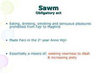 SawmSawm
Obligatory actObligatory act
• Eating, drinking, smoking and sensuous pleasures
prohibited from Fajr to Maghrib
• Made Farz in the 2nd
year Anno Hijri
• Essentially a means of: seeking nearness to Allah
& increasing piety
 