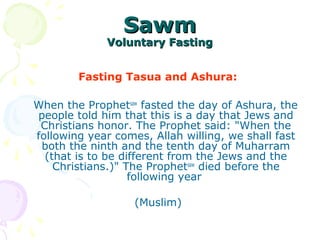 SawmSawm
Voluntary FastingVoluntary Fasting
Fasting Tasua and Ashura:
When the Prophetsaw
fasted the day of Ashura, the
people told him that this is a day that Jews and
Christians honor. The Prophet said: "When the
following year comes, Allah willing, we shall fast
both the ninth and the tenth day of Muharram
(that is to be different from the Jews and the
Christians.)" The Prophetsaw
died before the
following year
(Muslim)
 