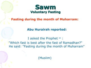 SawmSawm
Voluntary FastingVoluntary Fasting
Fasting during the month of Muharram:
Abu Hurairah reported:
I asked the Prophet saw
:
"Which fast is best after the fast of Ramadhan?"
He said: "Fasting during the month of Muharram"
(Muslim)
 
