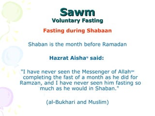 SawmSawm
Voluntary FastingVoluntary Fasting
Fasting during Shabaan
Shaban is the month before Ramadan
Hazrat Aishara
said:
"I have never seen the Messenger of Allahsaw
completing the fast of a month as he did for
Ramzan, and I have never seen him fasting so
much as he would in Shaban."
(al-Bukhari and Muslim)
 