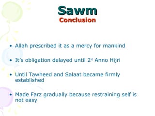 SawmSawm
ConclusionConclusion
• Allah prescribed it as a mercy for mankind
• It’s obligation delayed until 2nd
Anno Hijri
• Until Tawheed and Salaat became firmly
established
• Made Farz gradually because restraining self is
not easy
 