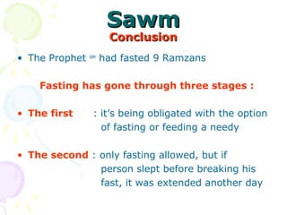 SawmSawm
ConclusionConclusion
• The Prophet saw
had fasted 9 Ramzans
Fasting has gone through three stages :
• The first : it’s being obligated with the option
of fasting or feeding a needy
• The second : only fasting allowed, but if
person slept before breaking his
fast, it was extended another day
 