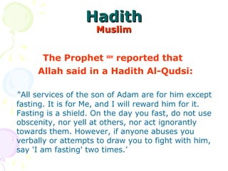 HadithHadith
MuslimMuslim
The Prophet saw
reported that
Allah said in a Hadith Al-Qudsi:
"All services of the son of Adam are for him except
fasting. It is for Me, and I will reward him for it.
Fasting is a shield. On the day you fast, do not use
obscenity, nor yell at others, nor act ignorantly
towards them. However, if anyone abuses you
verbally or attempts to draw you to fight with him,
say 'I am fasting' two times.’
 
