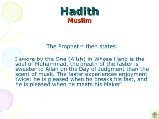 HadithHadith
MuslimMuslim
The Prophet saw
then states:
I swore by the One (Allah) in Whose Hand is the
soul of Muhammad, the breath of the faster is
sweeter to Allah on the Day of Judgment than the
scent of musk. The faster experiences enjoyment
twice: he is pleased when he breaks his fast, and
he is pleased when he meets his Maker"
 