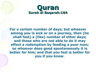 QuranQuran
Surah al Baqarah:184Surah al Baqarah:184
For a certain number of days; but whoever
among you is sick or on a journey, then (he
shall fast) a (like) number of other days;
and those who are not able to do it may
effect a redemption by feeding a poor man;
so whoever does good spontaneously it is
better for him; and that you fast is better for
you if you know.
 