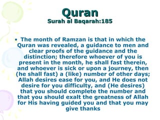 QuranQuran
Surah al Baqarah:185Surah al Baqarah:185
• The month of Ramzan is that in which the
Quran was revealed, a guidance to men and
clear proofs of the guidance and the
distinction; therefore whoever of you is
present in the month, he shall fast therein,
and whoever is sick or upon a journey, then
(he shall fast) a (like) number of other days;
Allah desires ease for you, and He does not
desire for you difficulty, and (He desires)
that you should complete the number and
that you should exalt the greatness of Allah
for His having guided you and that you may
give thanks
 