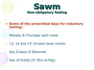 SawmSawm
Non-obligatory fastingNon-obligatory fasting
• Some of the prescribed days for voluntary
fasting:

Monday & Thursday each week

13, 14 and 15th
of each lunar month

Any 6 days of Shawwal

Day of Arafat (9th
Dhu al-Hijj)
 