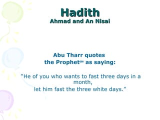 HadithHadith
Ahmad and An NisaiAhmad and An Nisai
Abu Tharr quotes
the Prophetsaw
as saying:
“He of you who wants to fast three days in a
month,
let him fast the three white days.”
 