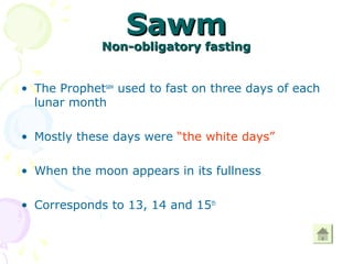 SawmSawm
Non-obligatory fastingNon-obligatory fasting
• The Prophetsaw
used to fast on three days of each
lunar month
• Mostly these days were “the white days”
• When the moon appears in its fullness
• Corresponds to 13, 14 and 15th
 