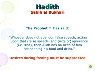 HadithHadith
Sahih al BukhariSahih al Bukhari
The Prophet saw
has said:
"Whoever does not abandon false speech, acting
upon that (false speech) and (acts of) ignorance
(i.e. sins), then Allah has no need of him
abandoning his food and drink."
Desires during fasting must be suppressed
 