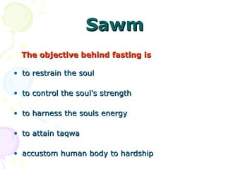 SawmSawm
The objective behind fasting isThe objective behind fasting is
• to restrain the soulto restrain the soul
• to control the soul's strengthto control the soul's strength
• to harness the souls energyto harness the souls energy
• to attain taqwato attain taqwa
• accustom human body to hardshipaccustom human body to hardship
 