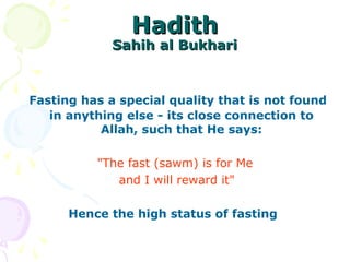 HadithHadith
Sahih al BukhariSahih al Bukhari
Fasting has a special quality that is not found
in anything else - its close connection to
Allah, such that He says:
"The fast (sawm) is for Me
and I will reward it"
Hence the high status of fasting
 