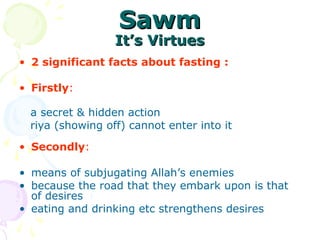 SawmSawm
It’s VirtuesIt’s Virtues
• 2 significant facts about fasting :
• Firstly:
a secret & hidden action
riya (showing off) cannot enter into it
• Secondly:
• means of subjugating Allah’s enemies
• because the road that they embark upon is that
of desires
• eating and drinking etc strengthens desires
 