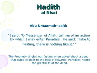 HadithHadith
al Nisaial Nisai
Abu Umaamahra
said:
"I said: 'O Messenger of Allah, tell me of an action
by which I may enter Paradise'. He said: 'Take to
Fasting, there is nothing like it.' "
The Prophetsaw
singled out fasting when asked about a deed
that leads its doer to the best of rewards- Paradise. Hence
the greatness of the deed.
 