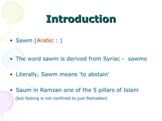 IntroductionIntroduction
• Sawm (Arabic : )
• The word sawm is derived from Syriac - sawmo
• Literally, Sawm means 'to abstain'
• Saum in Ramzan one of the 5 pillars of Islam
(but fasting is not confined to just Ramadan)
 