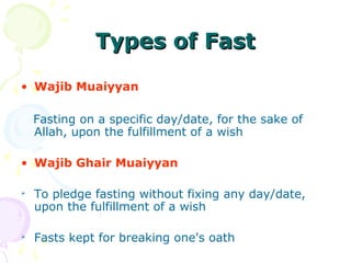 Types of FastTypes of Fast
• Wajib Muaiyyan
Fasting on a specific day/date, for the sake of
Allah, upon the fulfillment of a wish
• Wajib Ghair Muaiyyan

To pledge fasting without fixing any day/date,
upon the fulfillment of a wish

Fasts kept for breaking one's oath
 