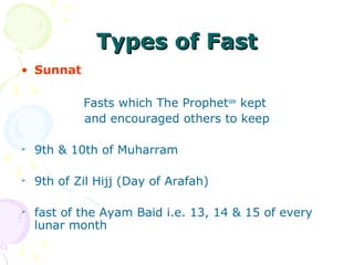 Types of FastTypes of Fast
• Sunnat
Fasts which The Prophetsaw
kept
and encouraged others to keep

9th & 10th of Muharram

9th of Zil Hijj (Day of Arafah)

fast of the Ayam Baid i.e. 13, 14 & 15 of every
lunar month
 