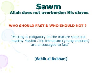 SawmSawm
Allah does not overburden His slavesAllah does not overburden His slaves
WHO SHOULD FAST & WHO SHOULD NOT ?
“Fasting is obligatory on the mature sane and
healthy Muslim .The immature (young children)
are encouraged to fast”
(Sahih al Bukhari)
 