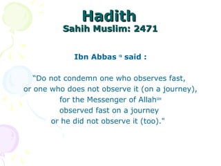 HadithHadith
Sahih Muslim: 2471Sahih Muslim: 2471
Ibn Abbas ra
said :
“Do not condemn one who observes fast,
or one who does not observe it (on a journey),
for the Messenger of Allahsaw
observed fast on a journey
or he did not observe it (too)."
 
