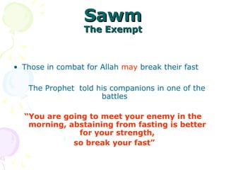 SawmSawm
The ExemptThe Exempt
• Those in combat for Allah may break their fast
The Prophet told his companions in one of the
battles
“You are going to meet your enemy in the
morning, abstaining from fasting is better
for your strength,
so break your fast”
 
