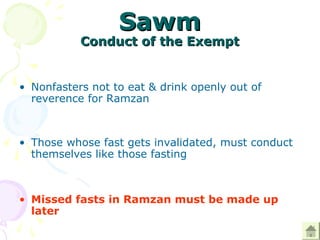 SawmSawm
Conduct of the ExemptConduct of the Exempt
• Nonfasters not to eat & drink openly out of
reverence for Ramzan
• Those whose fast gets invalidated, must conduct
themselves like those fasting
• Missed fasts in Ramzan must be made up
later
 