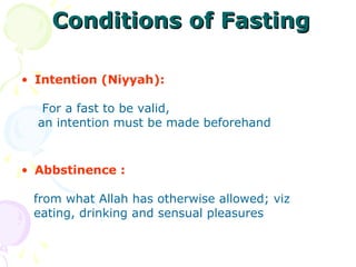 Conditions of FastingConditions of Fasting
• Intention (Niyyah):
For a fast to be valid,
an intention must be made beforehand
• Abbstinence :
from what Allah has otherwise allowed; viz
eating, drinking and sensual pleasures
 
