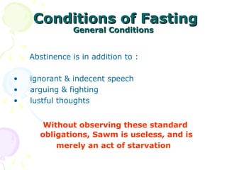 Conditions of FastingConditions of Fasting
General ConditionsGeneral Conditions
Abstinence is in addition to :
• ignorant & indecent speech
• arguing & fighting
• lustful thoughts
Without observing these standard
obligations, Sawm is useless, and is
merely an act of starvation
 