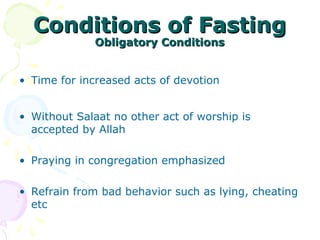 Conditions of FastingConditions of Fasting
Obligatory ConditionsObligatory Conditions
• Time for increased acts of devotion
• Without Salaat no other act of worship is
accepted by Allah
• Praying in congregation emphasized
• Refrain from bad behavior such as lying, cheating
etc
 