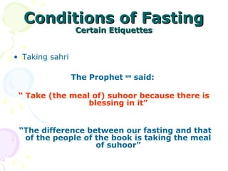 Conditions of FastingConditions of Fasting
Certain EtiquettesCertain Etiquettes
• Taking sahri
The Prophet saw
said:
“ Take (the meal of) suhoor because there is
blessing in it”
“The difference between our fasting and that
of the people of the book is taking the meal
of suhoor”
 