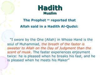 HadithHadith
MuslimMuslim
The Prophet saw
reported that
Allah said in a Hadith Al-Qudsi: 
   “I swore by the One (Allah) in Whose Hand is the 
soul of Muhammad, the breath of the faster is
sweeter to Allah on the Day of Judgment than the
scent of musk. The faster experiences enjoyment 
twice: he is pleased when he breaks his fast, and he 
is pleased when he meets his Maker” 
 