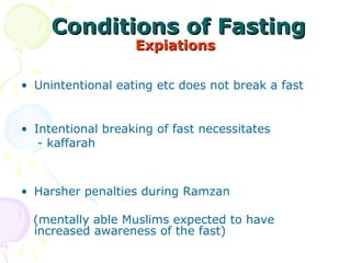 Conditions of FastingConditions of Fasting
ExpiationsExpiations
• Unintentional eating etc does not break a fast 
• Intentional breaking of fast necessitates 
    - kaffarah
• Harsher penalties during Ramzan   
   (mentally able Muslims expected to have  
increased awareness of the fast) 
 