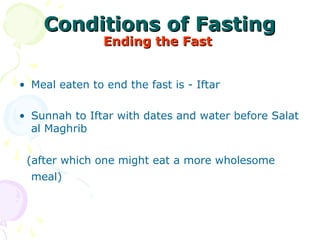 Conditions of FastingConditions of Fasting
Ending the FastEnding the Fast
• Meal eaten to end the fast is - Iftar 
• Sunnah to Iftar with dates and water before Salat 
al Maghrib 
  
  (after which one might eat a more wholesome 
meal) 
 