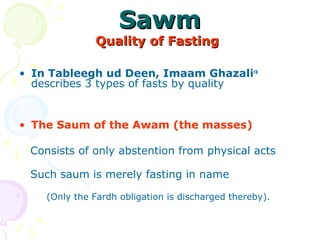 SawmSawm
Quality of FastingQuality of Fasting  
• In Tableegh ud Deen, Imaam Ghazalira
describes 3 types of fasts by quality
• The Saum of the Awam (the masses) 
   
   Consists of only abstention from physical acts
   Such saum is merely fasting in name 
(Only the Fardh obligation is discharged thereby). 
 