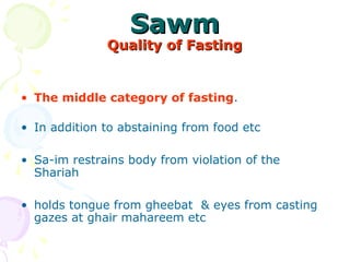 SawmSawm
Quality of FastingQuality of Fasting
• The middle category of fasting. 
• In addition to abstaining from food etc 
• Sa-im restrains body from violation of the 
Shariah 
• holds tongue from gheebat  & eyes from casting 
gazes at ghair mahareem etc 
 
