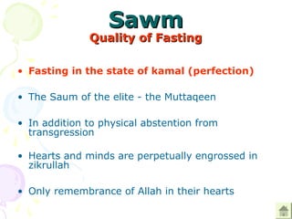 SawmSawm
Quality of FastingQuality of Fasting
• Fasting in the state of kamal (perfection) 
• The Saum of the elite - the Muttaqeen 
• In addition to physical abstention from 
transgression
 
• Hearts and minds are perpetually engrossed in 
zikrullah 
• Only remembrance of Allah in their hearts  
 