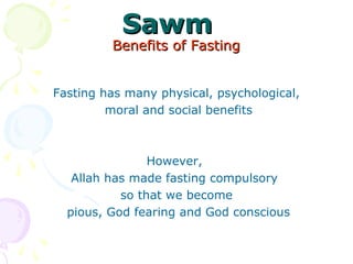 SawmSawm
Benefits of FastingBenefits of Fasting
Fasting has many physical, psychological,
 moral and social benefits
However, 
Allah has made fasting compulsory 
so that we become
 pious, God fearing and God conscious
 
