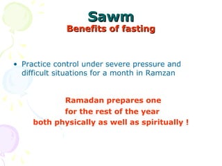 SawmSawm
Benefits of fastingBenefits of fasting
• Practice control under severe pressure and 
difficult situations for a month in Ramzan
  Ramadan prepares one
for the rest of the year
both physically as well as spiritually !
 