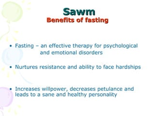 SawmSawm
Benefits of fastingBenefits of fasting
• Fasting – an effective therapy for psychological
                 and emotional disorders
• Nurtures resistance and ability to face hardships
• Increases willpower, decreases petulance and 
leads to a sane and healthy personality
 