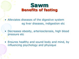 SawmSawm
Benefits of fastingBenefits of fasting
• Alleviates diseases of the digestive system 
        eg liver diseases, indigestion etc
• Decreases obesity, arteriosclerosis, high blood 
pressure etc 
• Ensures healthy and sound body and mind, by 
influencing psychology and physique 
       
 