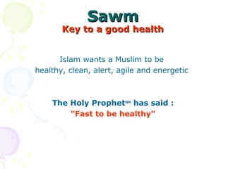 SawmSawm
Key to a good healthKey to a good health
Islam wants a Muslim to be 
healthy, clean, alert, agile and energetic 
The Holy Prophetsaw
has said :
"Fast to be healthy"
 