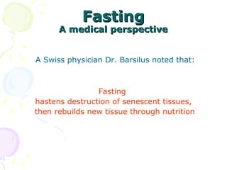 FastingFasting
A medical perspectiveA medical perspective
   
 A Swiss physician Dr. Barsilus noted that:
 
Fasting 
hastens destruction of senescent tissues,
  then rebuilds new tissue through nutrition 
   
   
 